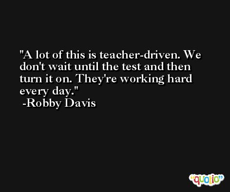 A lot of this is teacher-driven. We don't wait until the test and then turn it on. They're working hard every day. -Robby Davis