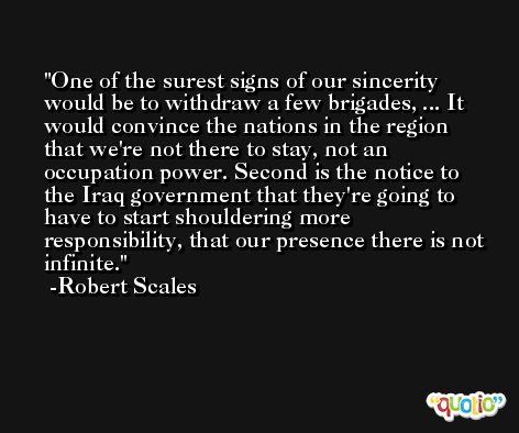 One of the surest signs of our sincerity would be to withdraw a few brigades, ... It would convince the nations in the region that we're not there to stay, not an occupation power. Second is the notice to the Iraq government that they're going to have to start shouldering more responsibility, that our presence there is not infinite. -Robert Scales