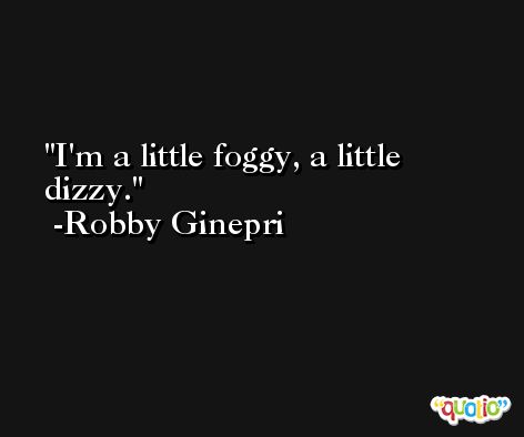 I'm a little foggy, a little dizzy. -Robby Ginepri