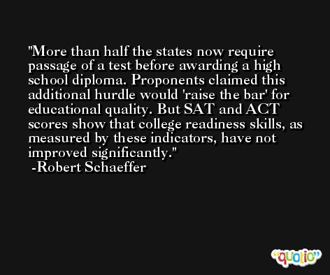 More than half the states now require passage of a test before awarding a high school diploma. Proponents claimed this additional hurdle would 'raise the bar' for educational quality. But SAT and ACT scores show that college readiness skills, as measured by these indicators, have not improved significantly. -Robert Schaeffer