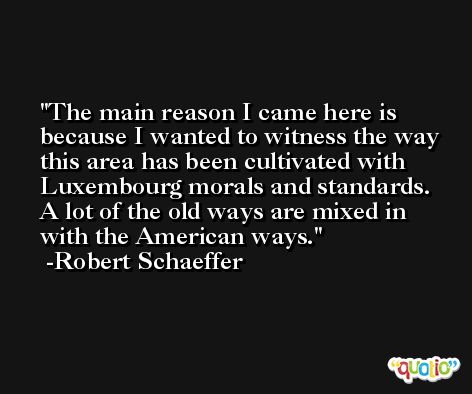 The main reason I came here is because I wanted to witness the way this area has been cultivated with Luxembourg morals and standards. A lot of the old ways are mixed in with the American ways. -Robert Schaeffer