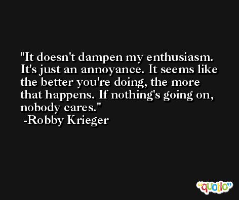 It doesn't dampen my enthusiasm. It's just an annoyance. It seems like the better you're doing, the more that happens. If nothing's going on, nobody cares. -Robby Krieger