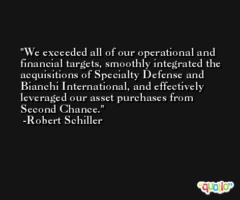We exceeded all of our operational and financial targets, smoothly integrated the acquisitions of Specialty Defense and Bianchi International, and effectively leveraged our asset purchases from Second Chance. -Robert Schiller