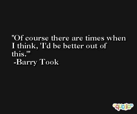 Of course there are times when I think, 'I'd be better out of this.' -Barry Took