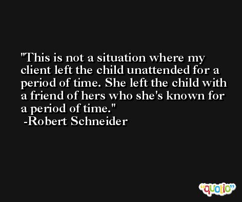 This is not a situation where my client left the child unattended for a period of time. She left the child with a friend of hers who she's known for a period of time. -Robert Schneider
