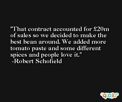 That contract accounted for £20m of sales so we decided to make the best bean around. We added more tomato paste and some different spices and people love it. -Robert Schofield