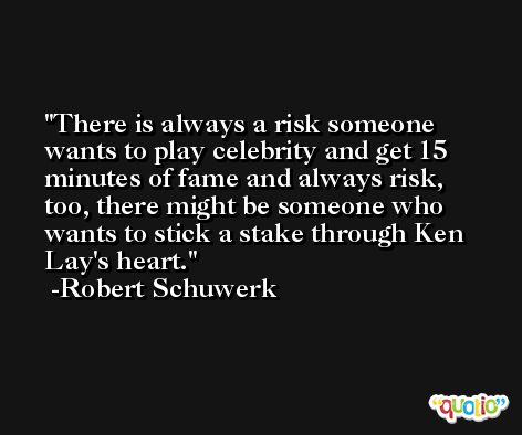 There is always a risk someone wants to play celebrity and get 15 minutes of fame and always risk, too, there might be someone who wants to stick a stake through Ken Lay's heart. -Robert Schuwerk