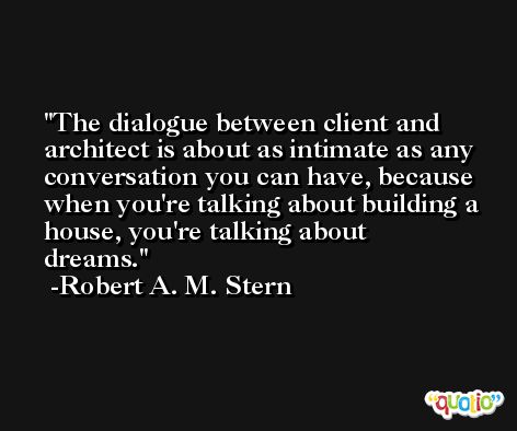 The dialogue between client and architect is about as intimate as any conversation you can have, because when you're talking about building a house, you're talking about dreams. -Robert A. M. Stern