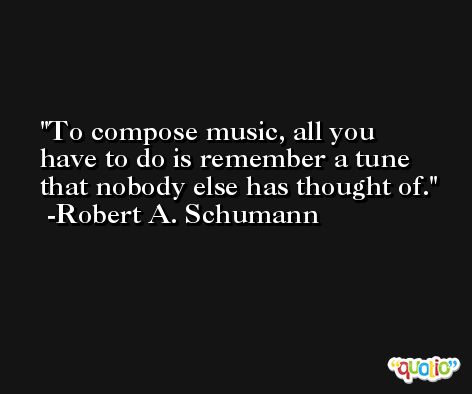 To compose music, all you have to do is remember a tune that nobody else has thought of. -Robert A. Schumann