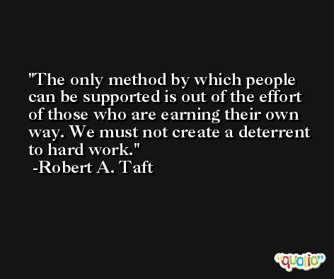 The only method by which people can be supported is out of the effort of those who are earning their own way. We must not create a deterrent to hard work. -Robert A. Taft
