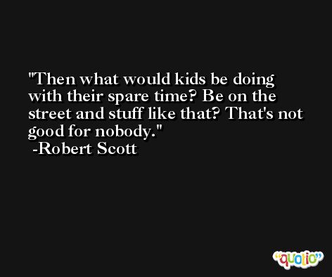 Then what would kids be doing with their spare time? Be on the street and stuff like that? That's not good for nobody. -Robert Scott