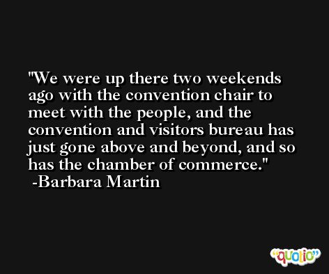 We were up there two weekends ago with the convention chair to meet with the people, and the convention and visitors bureau has just gone above and beyond, and so has the chamber of commerce. -Barbara Martin
