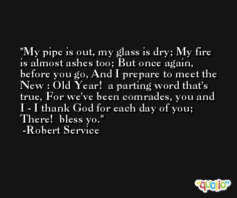 My pipe is out, my glass is dry; My fire is almost ashes too; But once again, before you go, And I prepare to meet the New : Old Year!  a parting word that's true, For we've been comrades, you and I - I thank God for each day of you; There!  bless yo. -Robert Service
