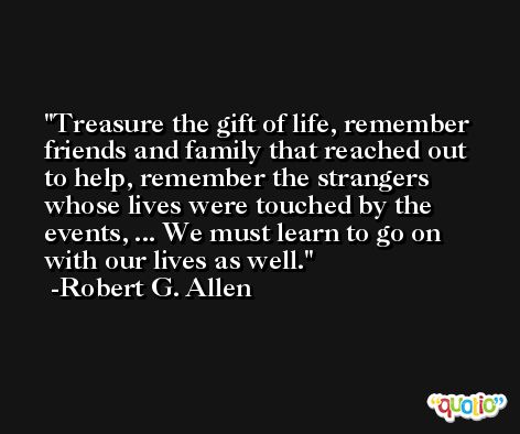 Treasure the gift of life, remember friends and family that reached out to help, remember the strangers whose lives were touched by the events, ... We must learn to go on with our lives as well. -Robert G. Allen