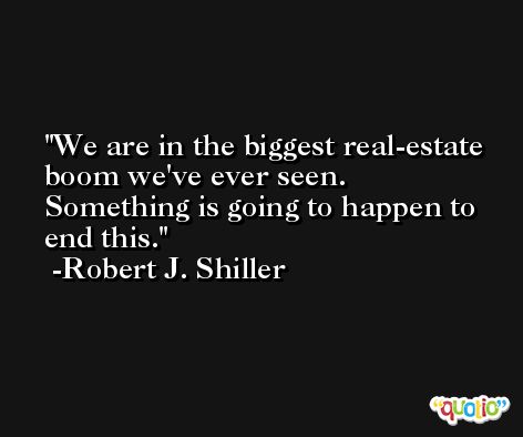 We are in the biggest real-estate boom we've ever seen. Something is going to happen to end this. -Robert J. Shiller