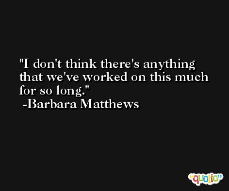 I don't think there's anything that we've worked on this much for so long. -Barbara Matthews