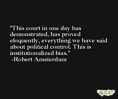 This court in one day has demonstrated, has proved eloquently, everything we have said about political control. This is institutionalized bias. -Robert Amsterdam