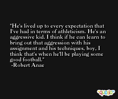 He's lived up to every expectation that I've had in terms of athleticism. He's an aggressive kid. I think if he can learn to bring out that aggression with his assignment and his techniques, boy, I think that's when he'll be playing some good football. -Robert Anae
