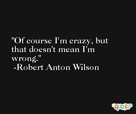 Of course I'm crazy, but that doesn't mean I'm wrong. -Robert Anton Wilson