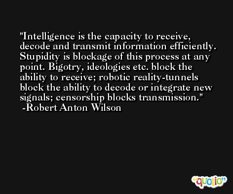 Intelligence is the capacity to receive, decode and transmit information efficiently. Stupidity is blockage of this process at any point. Bigotry, ideologies etc. block the ability to receive; robotic reality-tunnels block the ability to decode or integrate new signals; censorship blocks transmission. -Robert Anton Wilson