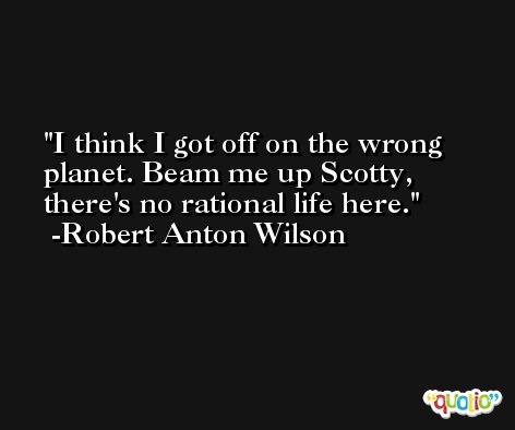 I think I got off on the wrong planet. Beam me up Scotty, there's no rational life here. -Robert Anton Wilson