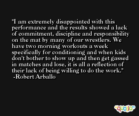I am extremely disappointed with this performance and the results showed a lack of commitment, discipline and responsibility on the mat by many of our wrestlers. We have two morning workouts a week specifically for conditioning and when kids don't bother to show up and then get gassed in matches and lose, it is all a reflection of their lack of being willing to do the work. -Robert Arballo