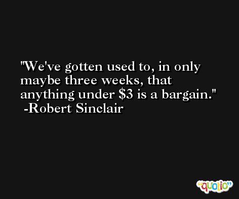 We've gotten used to, in only maybe three weeks, that anything under $3 is a bargain. -Robert Sinclair