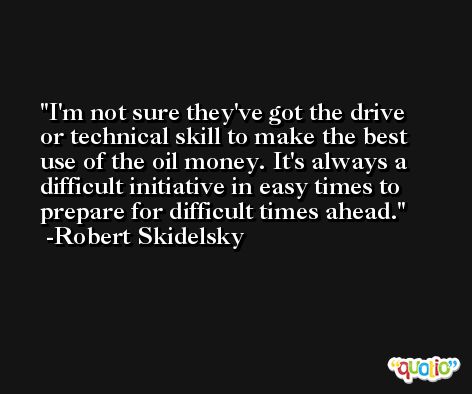 I'm not sure they've got the drive or technical skill to make the best use of the oil money. It's always a difficult initiative in easy times to prepare for difficult times ahead. -Robert Skidelsky