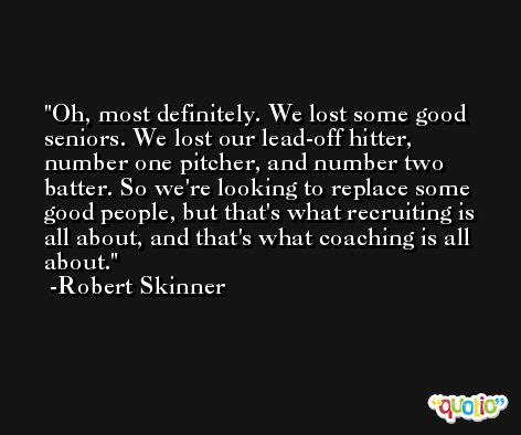 Oh, most definitely. We lost some good seniors. We lost our lead-off hitter, number one pitcher, and number two batter. So we're looking to replace some good people, but that's what recruiting is all about, and that's what coaching is all about. -Robert Skinner