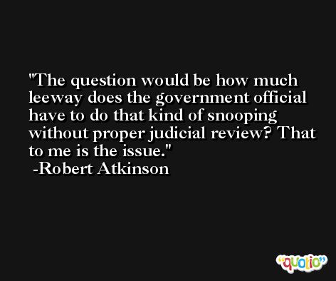 The question would be how much leeway does the government official have to do that kind of snooping without proper judicial review? That to me is the issue. -Robert Atkinson