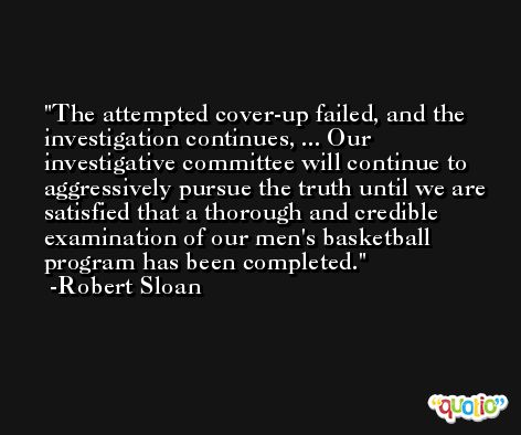 The attempted cover-up failed, and the investigation continues, ... Our investigative committee will continue to aggressively pursue the truth until we are satisfied that a thorough and credible examination of our men's basketball program has been completed. -Robert Sloan