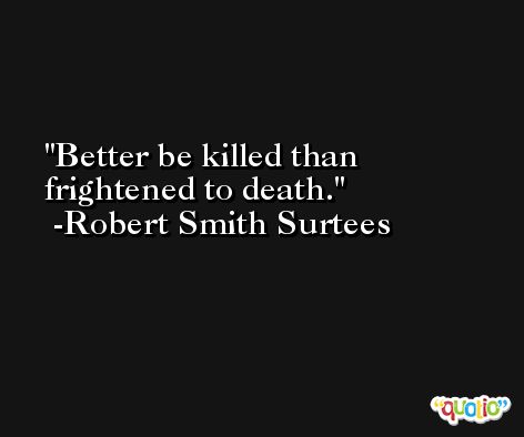Better be killed than frightened to death. -Robert Smith Surtees