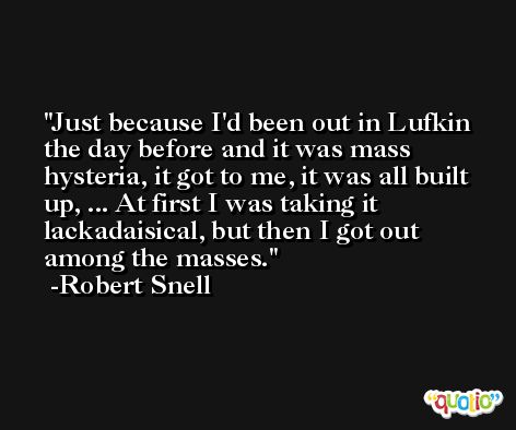 Just because I'd been out in Lufkin the day before and it was mass hysteria, it got to me, it was all built up, ... At first I was taking it lackadaisical, but then I got out among the masses. -Robert Snell