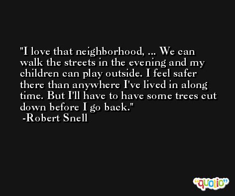 I love that neighborhood, ... We can walk the streets in the evening and my children can play outside. I feel safer there than anywhere I've lived in along time. But I'll have to have some trees cut down before I go back. -Robert Snell