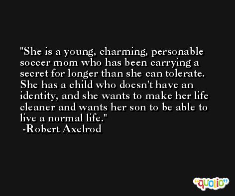 She is a young, charming, personable soccer mom who has been carrying a secret for longer than she can tolerate. She has a child who doesn't have an identity, and she wants to make her life cleaner and wants her son to be able to live a normal life. -Robert Axelrod