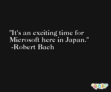 It's an exciting time for Microsoft here in Japan. -Robert Bach