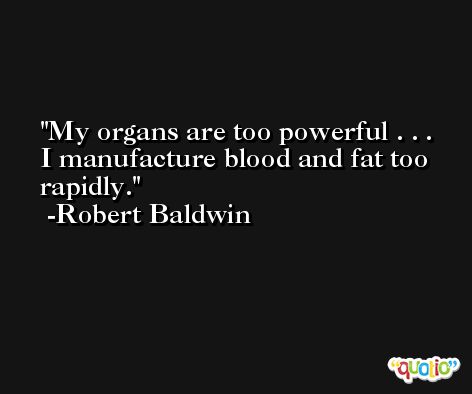 My organs are too powerful . . . I manufacture blood and fat too rapidly. -Robert Baldwin