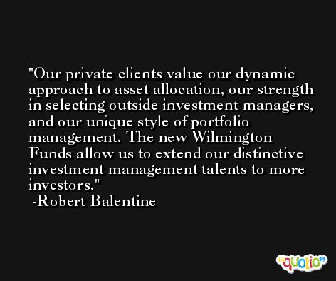 Our private clients value our dynamic approach to asset allocation, our strength in selecting outside investment managers, and our unique style of portfolio management. The new Wilmington Funds allow us to extend our distinctive investment management talents to more investors. -Robert Balentine