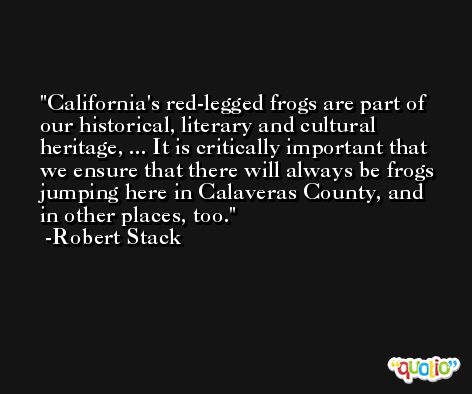 California's red-legged frogs are part of our historical, literary and cultural heritage, ... It is critically important that we ensure that there will always be frogs jumping here in Calaveras County, and in other places, too. -Robert Stack
