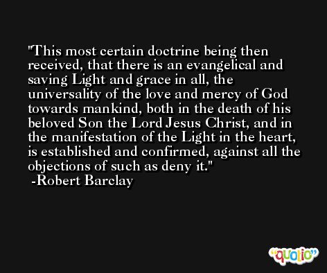 This most certain doctrine being then received, that there is an evangelical and saving Light and grace in all, the universality of the love and mercy of God towards mankind, both in the death of his beloved Son the Lord Jesus Christ, and in the manifestation of the Light in the heart, is established and confirmed, against all the objections of such as deny it. -Robert Barclay