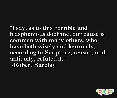 I say, as to this horrible and blasphemous doctrine, our cause is common with many others, who have both wisely and learnedly, according to Scripture, reason, and antiquity, refuted it. -Robert Barclay