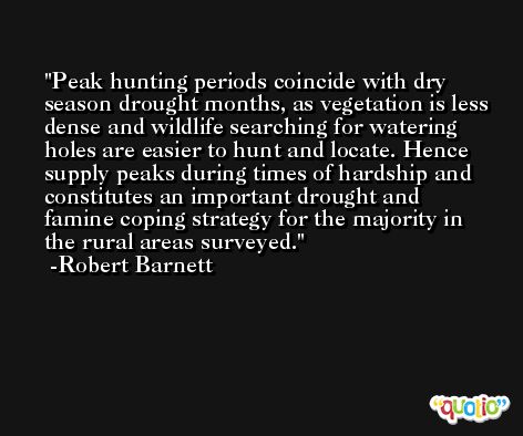 Peak hunting periods coincide with dry season drought months, as vegetation is less dense and wildlife searching for watering holes are easier to hunt and locate. Hence supply peaks during times of hardship and constitutes an important drought and famine coping strategy for the majority in the rural areas surveyed. -Robert Barnett