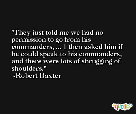 They just told me we had no permission to go from his commanders, ... I then asked him if he could speak to his commanders, and there were lots of shrugging of shoulders. -Robert Baxter