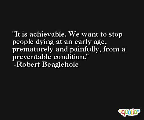 It is achievable. We want to stop people dying at an early age, prematurely and painfully, from a preventable condition. -Robert Beaglehole