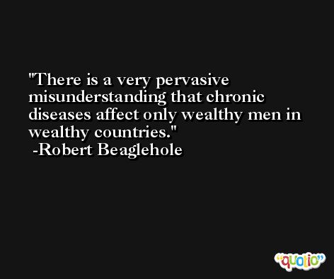 There is a very pervasive misunderstanding that chronic diseases affect only wealthy men in wealthy countries. -Robert Beaglehole