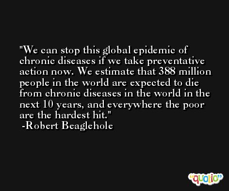 We can stop this global epidemic of chronic diseases if we take preventative action now. We estimate that 388 million people in the world are expected to die from chronic diseases in the world in the next 10 years, and everywhere the poor are the hardest hit. -Robert Beaglehole