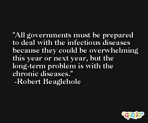 All governments must be prepared to deal with the infectious diseases because they could be overwhelming this year or next year, but the long-term problem is with the chronic diseases. -Robert Beaglehole