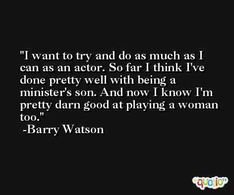 I want to try and do as much as I can as an actor. So far I think I've done pretty well with being a minister's son. And now I know I'm pretty darn good at playing a woman too. -Barry Watson