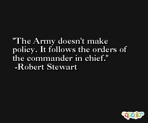 The Army doesn't make policy. It follows the orders of the commander in chief. -Robert Stewart