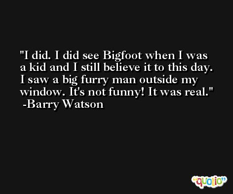 I did. I did see Bigfoot when I was a kid and I still believe it to this day. I saw a big furry man outside my window. It's not funny! It was real. -Barry Watson